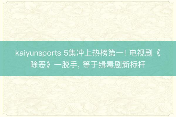 kaiyunsports 5集冲上热榜第一! 电视剧《除恶》一脱手， 等于缉毒剧新标杆